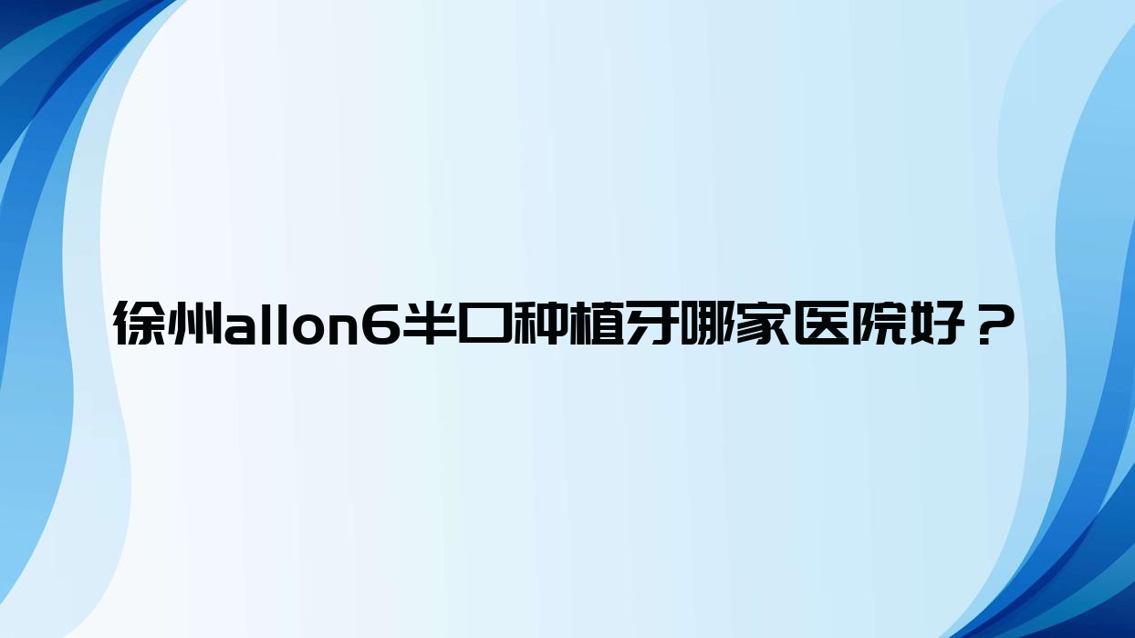 徐州allon6半口種植牙哪家醫(yī)院好？徐州半口即刻種植牙/allon4半口種植牙挑選這些