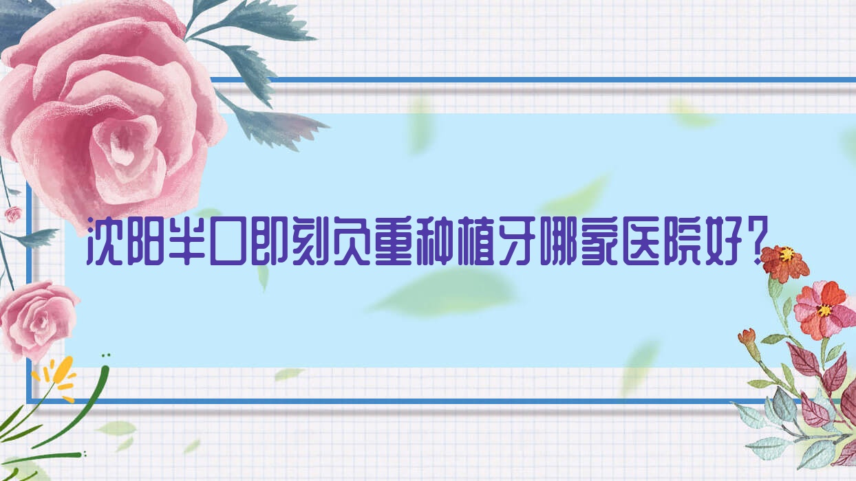 沈陽半口即刻負重種植牙哪家醫(yī)院好？排名前十醫(yī)院有米蘭/銘視康齒