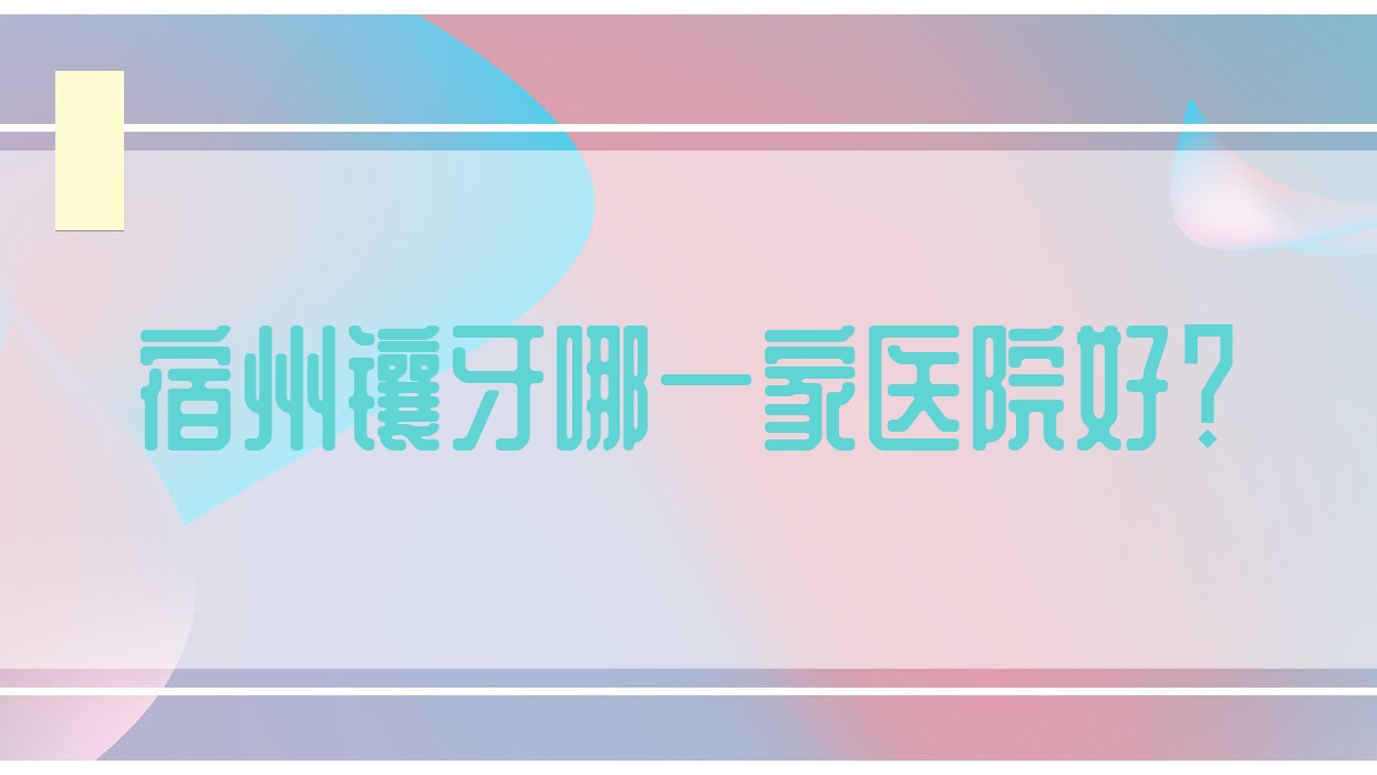 宿州鑲牙哪一家醫(yī)院好？宿州二氧化鋯全瓷牙/樹脂貼面可選這幾個