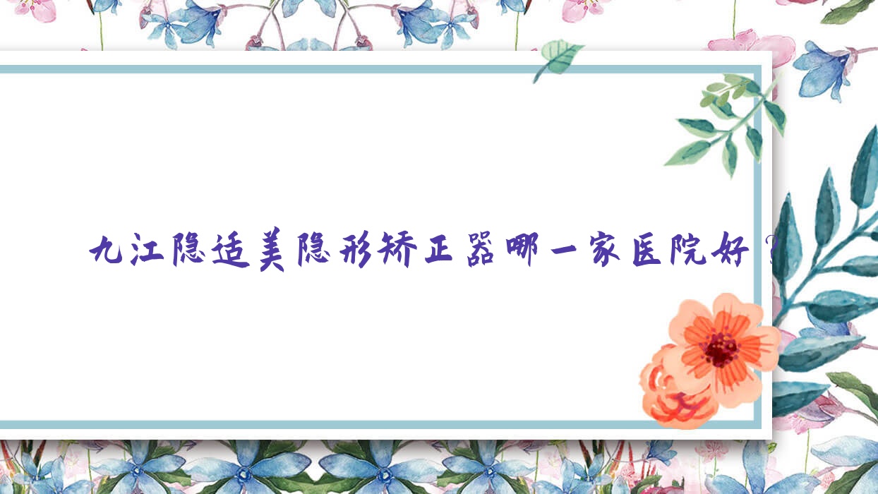 九江隱適美隱形矯正器哪一家醫(yī)院好？排名前十醫(yī)院有潯陽欣康/潯陽新博
