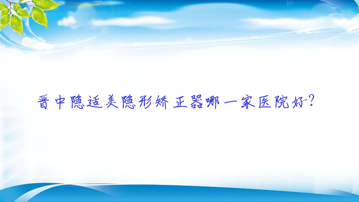 晉中隱適美隱形矯正器哪一家醫(yī)院好？晉中隱適美隱形矯正器的醫(yī)院有恒倫/榆次區(qū)牙天使