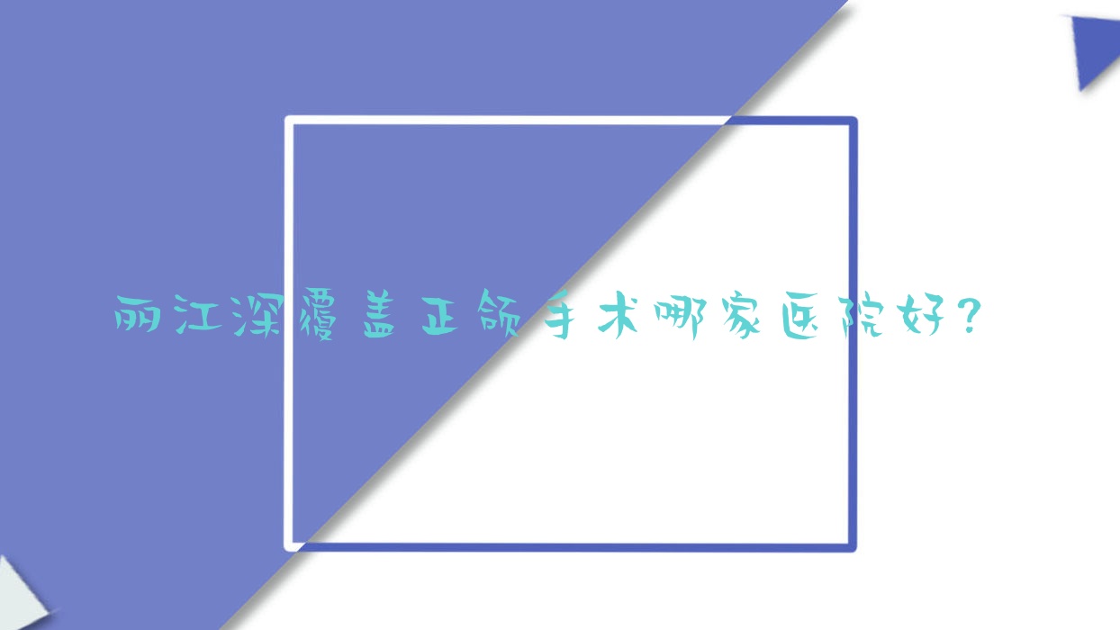 麗江深覆蓋正頜手術哪家醫(yī)院好？排名前十醫(yī)院有德柏醫(yī)院/錦美