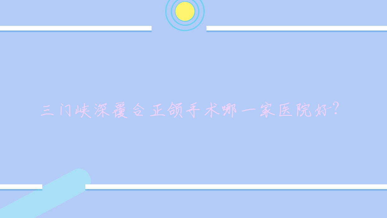 三門峽深覆合正頜手術哪一家醫(yī)院好？三門峽齙牙正頜手術/深覆蓋正頜手術選擇這幾個