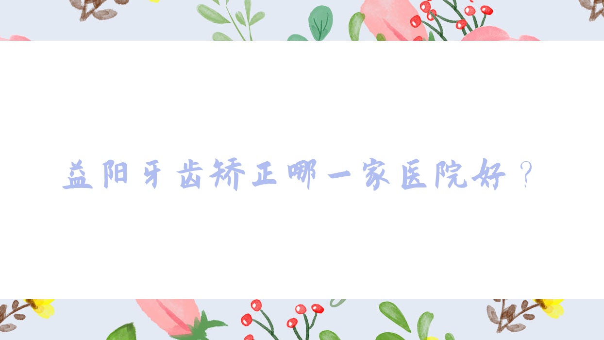 益陽牙齒矯正哪一家醫(yī)院好？益陽隱適美隱形矯正器/正雅隱形矯正器可選這幾家