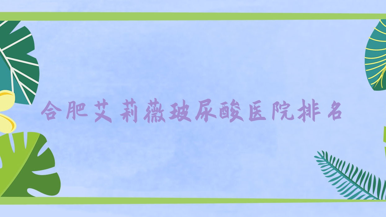 合肥艾莉薇玻尿酸好的醫(yī)院排名，朋友們真實(shí)點(diǎn)評(píng)醫(yī)院分享