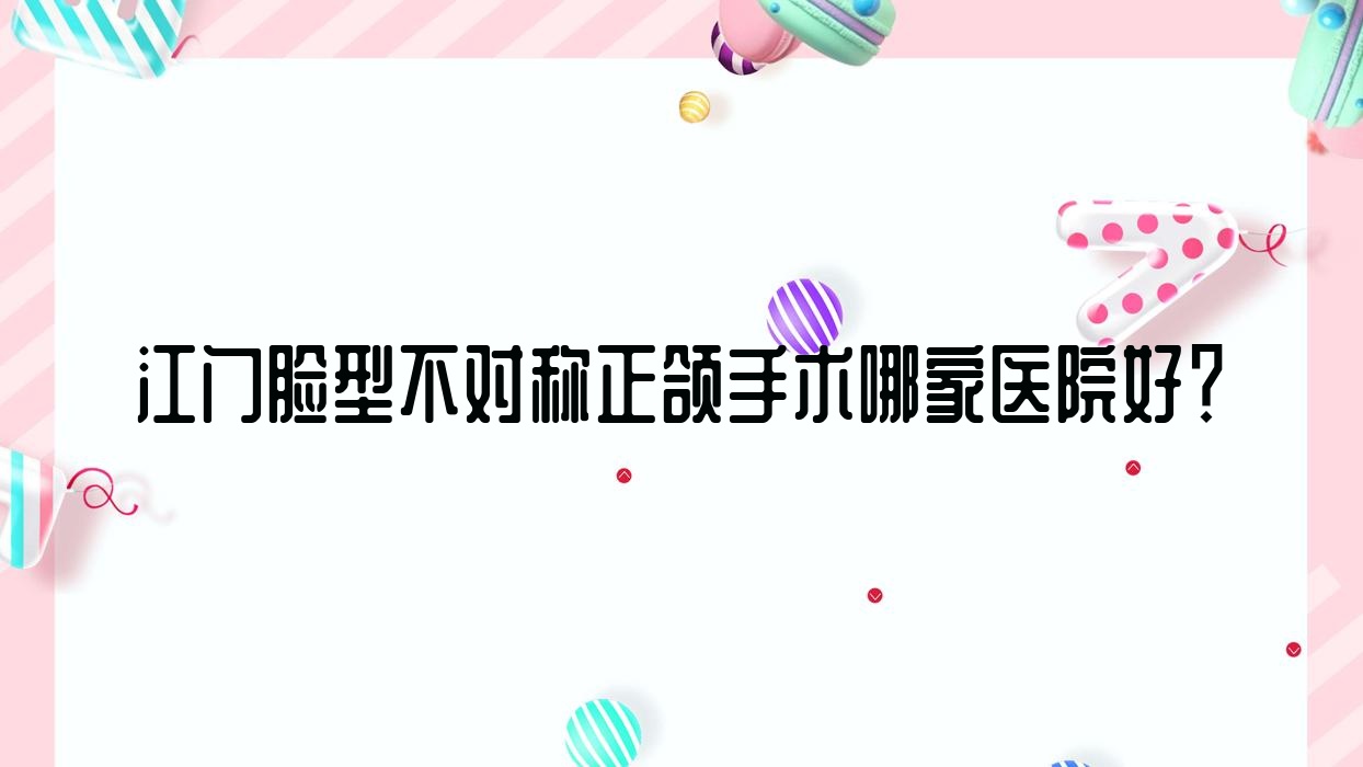 江门脸型不对称正颌手术哪家医院好?江门脸型不对称正颌手术的医院有新会土豆/江海三仁 江门脸型不对称正颌手术哪家医院好?江门脸型不对称正颌手术的医院有新会土豆/江海三仁