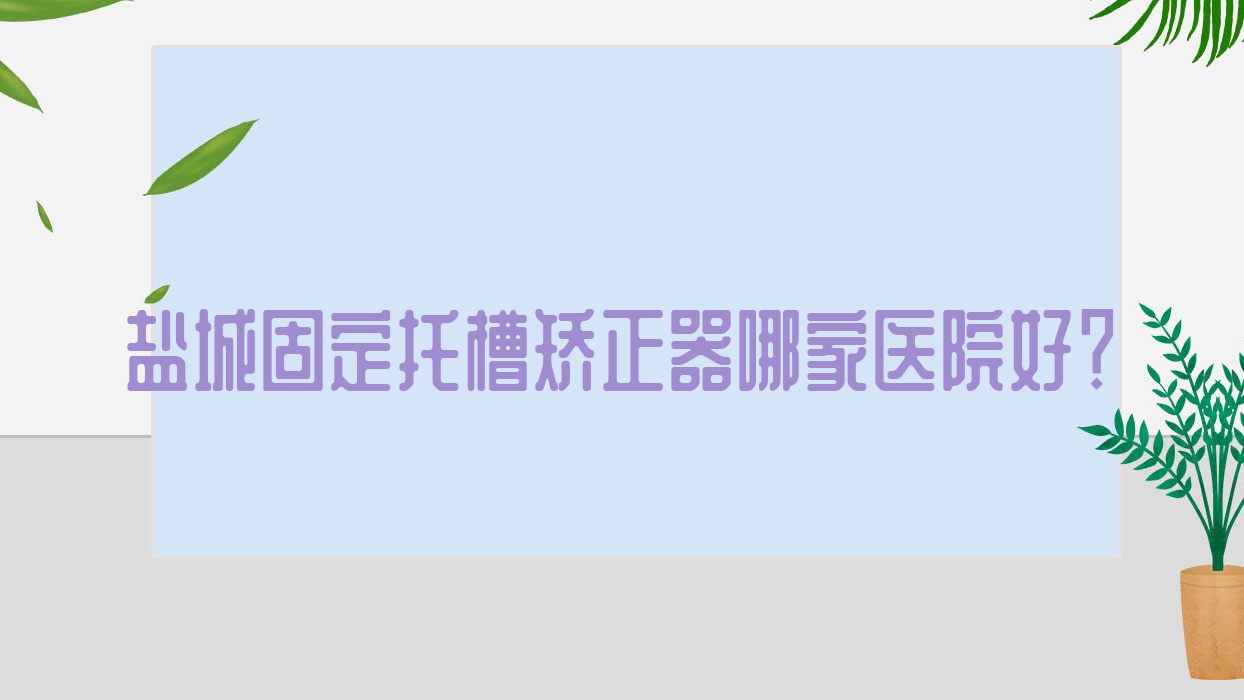 鹽城固定托槽矯正器哪家醫(yī)院好？排名前十醫(yī)院有建湖八顆牙/射陽陳海