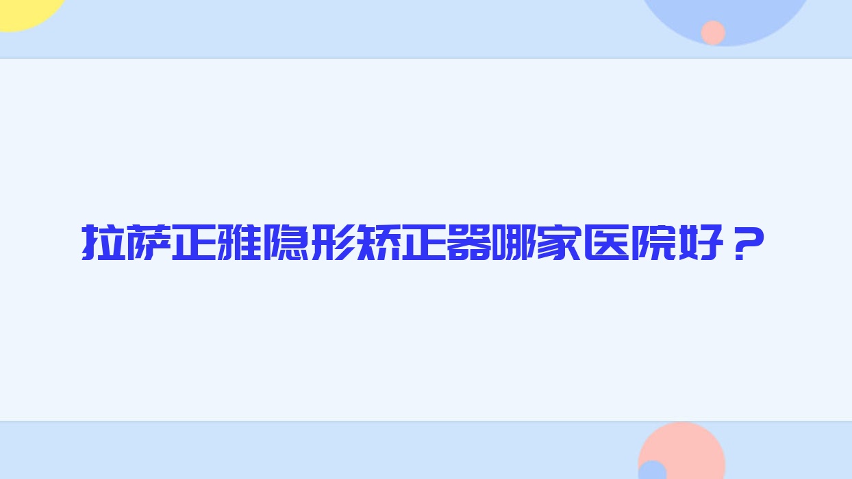 拉薩正雅隱形矯正器哪家醫(yī)院好？排名前十醫(yī)院有堆龍雅博仕/愛牙