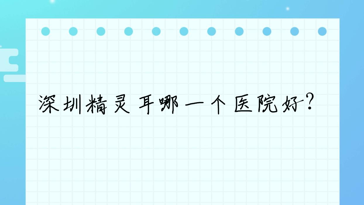 深圳精靈耳哪一個(gè)醫(yī)院好？技術(shù)力聲譽(yù)相對(duì)比:韓星、唯美星、華壹美等10家