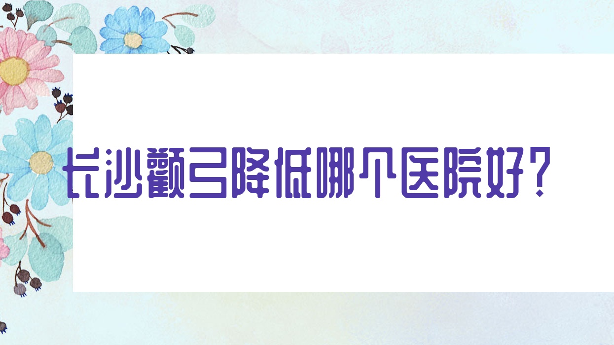長沙顴弓降低哪個醫(yī)院好？實(shí)力聲譽(yù)對比:無齡醫(yī)院/伊百麗金源/梵汐等10家