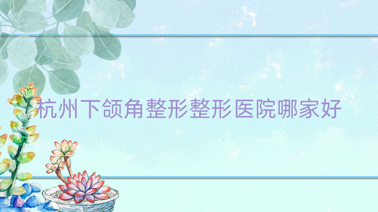 杭州下頜角整形哪家好？杭州整形醫(yī)院排名碩人/美若星辰/藝笙