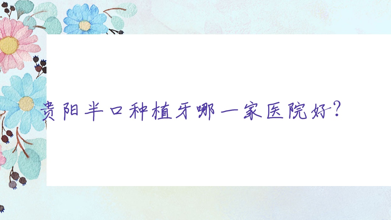 貴陽半口種植牙哪一家醫(yī)院好？排名前十醫(yī)院有南明皓潤/都勻牙博仕