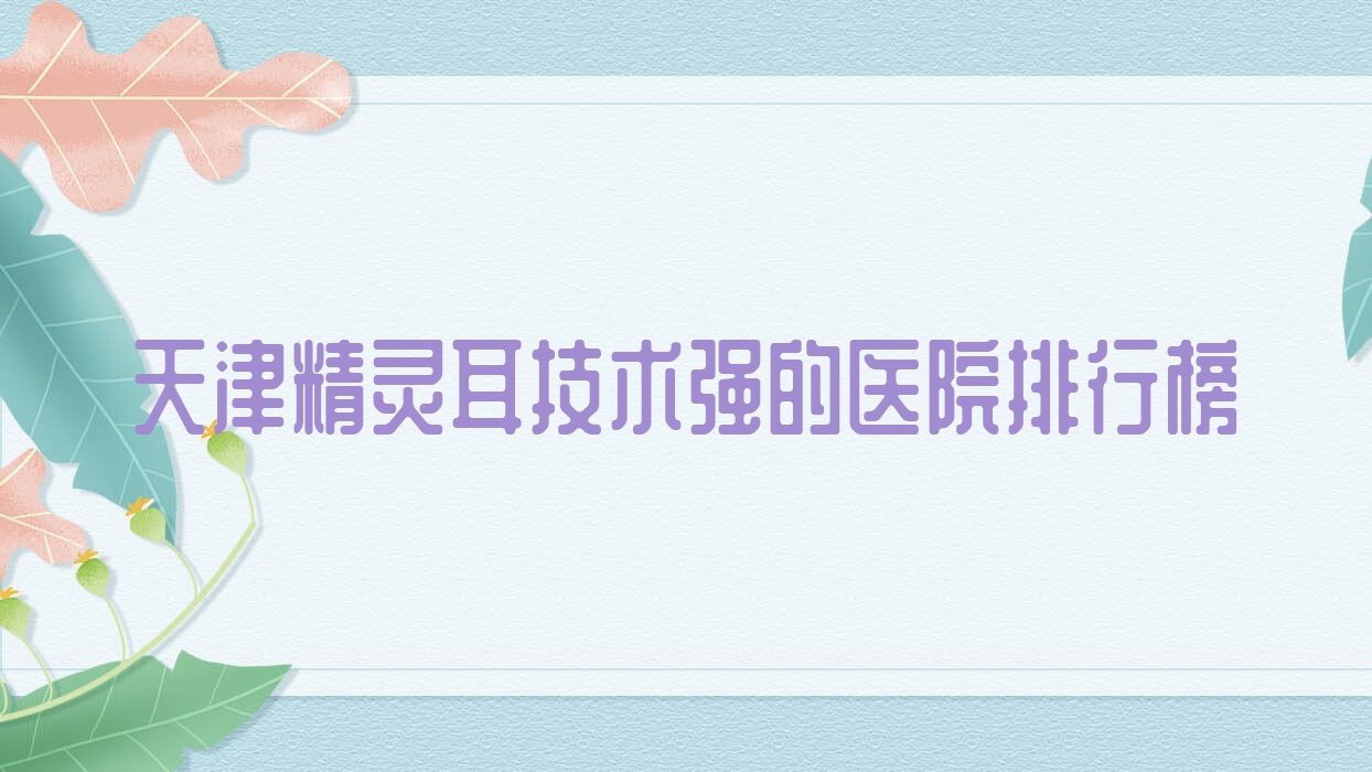 發(fā)布！天津精靈耳技術(shù)強(qiáng)的醫(yī)院排行榜|前十名詳細(xì)闡述,有幾家是公辦