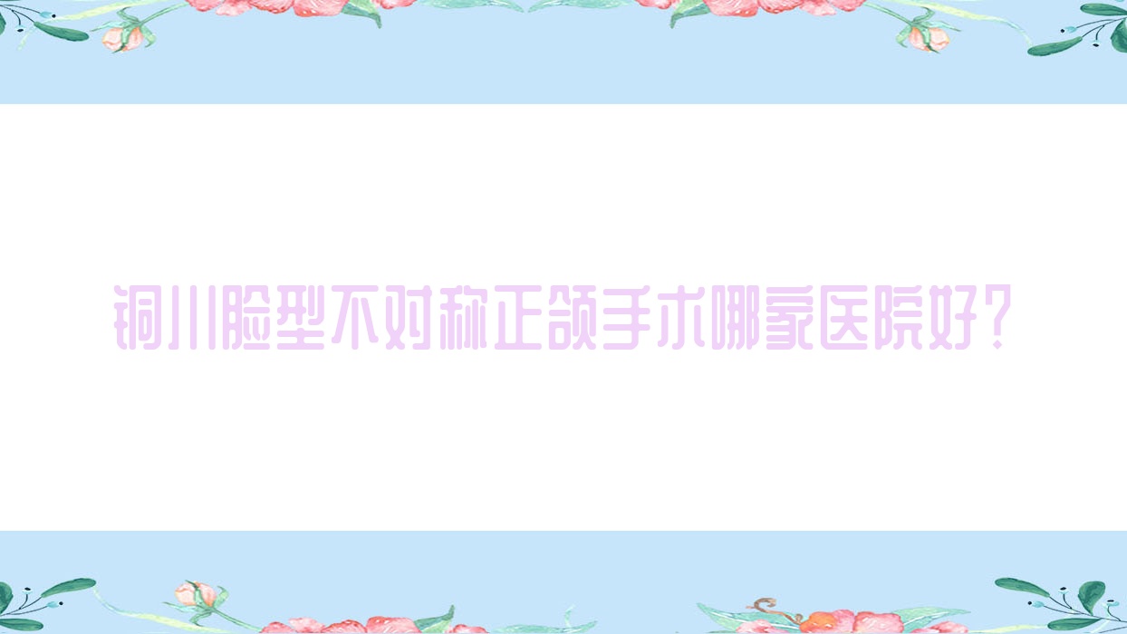 銅川臉型不對稱正頜手術(shù)哪家醫(yī)院好？排名前十醫(yī)院有新區(qū)啄木鳥/銅仁華美