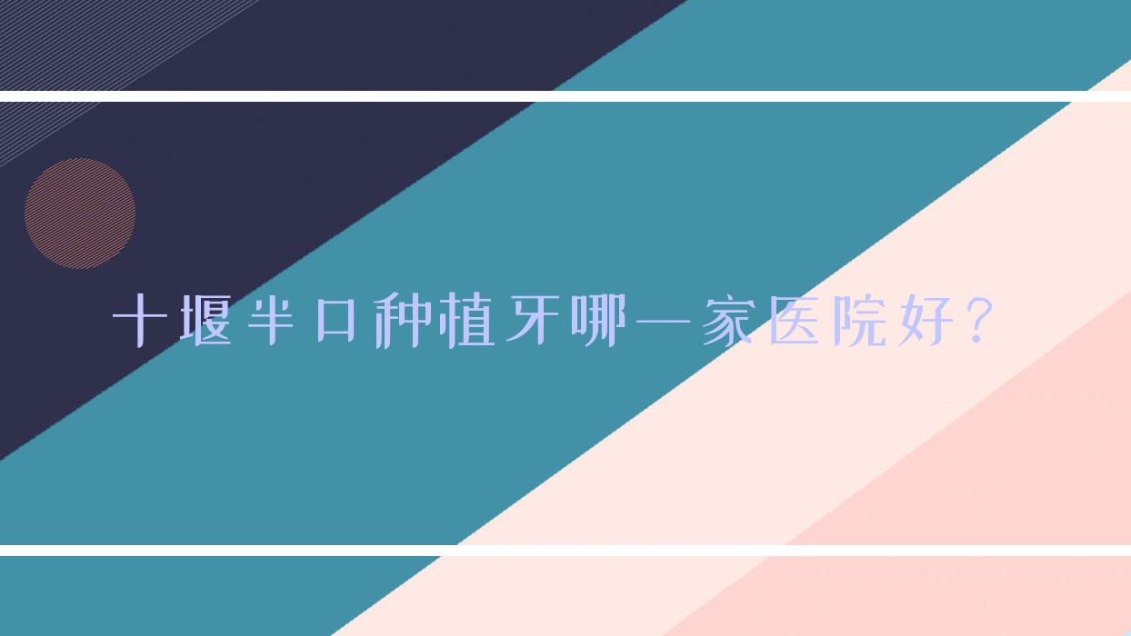 十堰半口種植牙哪一家醫(yī)院好？十堰多顆種植牙/全口種植牙甄選這些