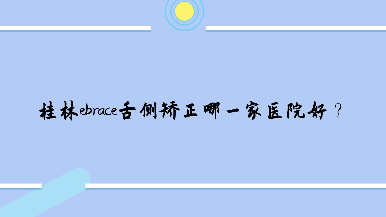 桂林ebrace舌側(cè)矯正哪一家醫(yī)院好？排名前十醫(yī)院有利齒/南院崇信路
