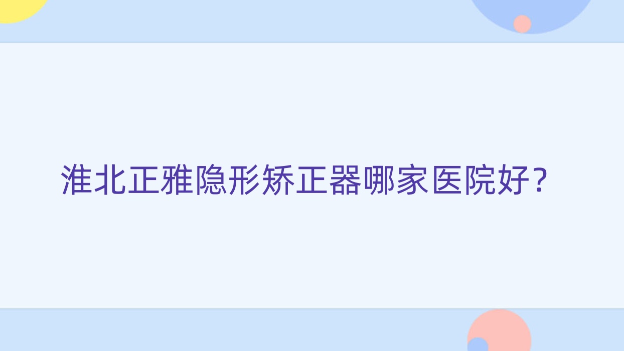 淮北正雅隱形矯正器哪家醫(yī)院好？淮北時(shí)代天使隱形矯正器/隱適美隱形矯正器甄選這幾個(gè)