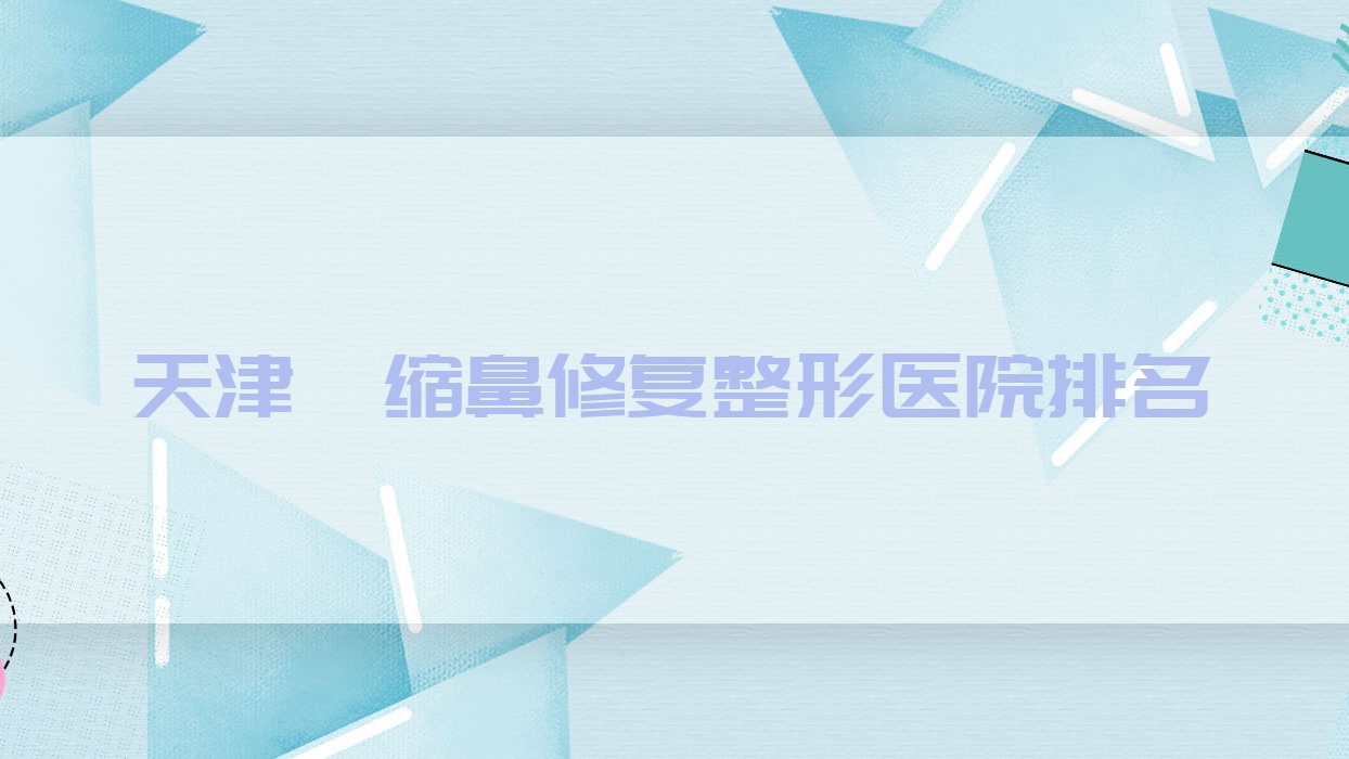 天津攣縮鼻修復(fù)哪家醫(yī)院較好？人氣排行前10，星博等聲譽(yù)入選