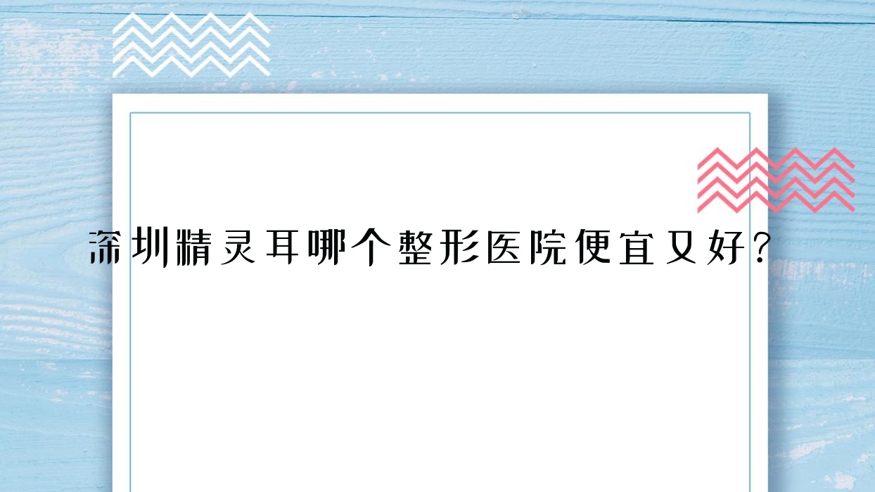 深圳精靈耳哪個醫(yī)院便宜又好？美顏、曼妮雅萬龍好還不貴