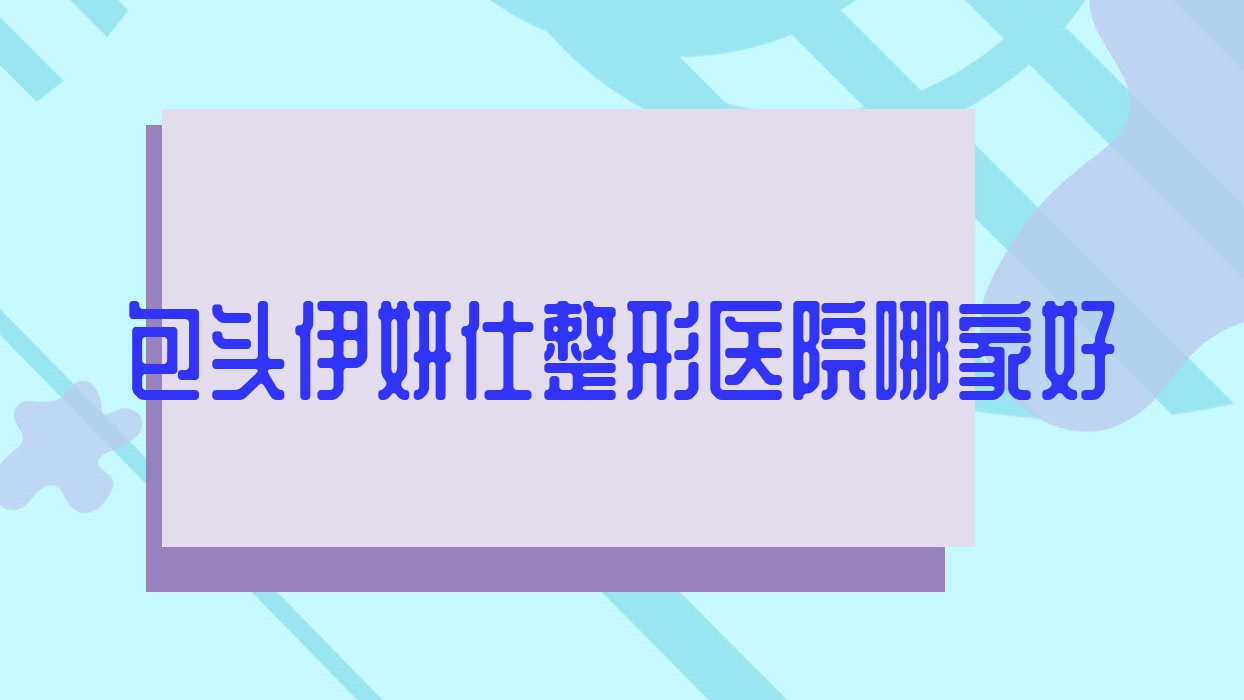 包頭伊妍仕哪家好？包頭濡白天使建議唯美度、璞儷、平祿骨科醫(yī)院科