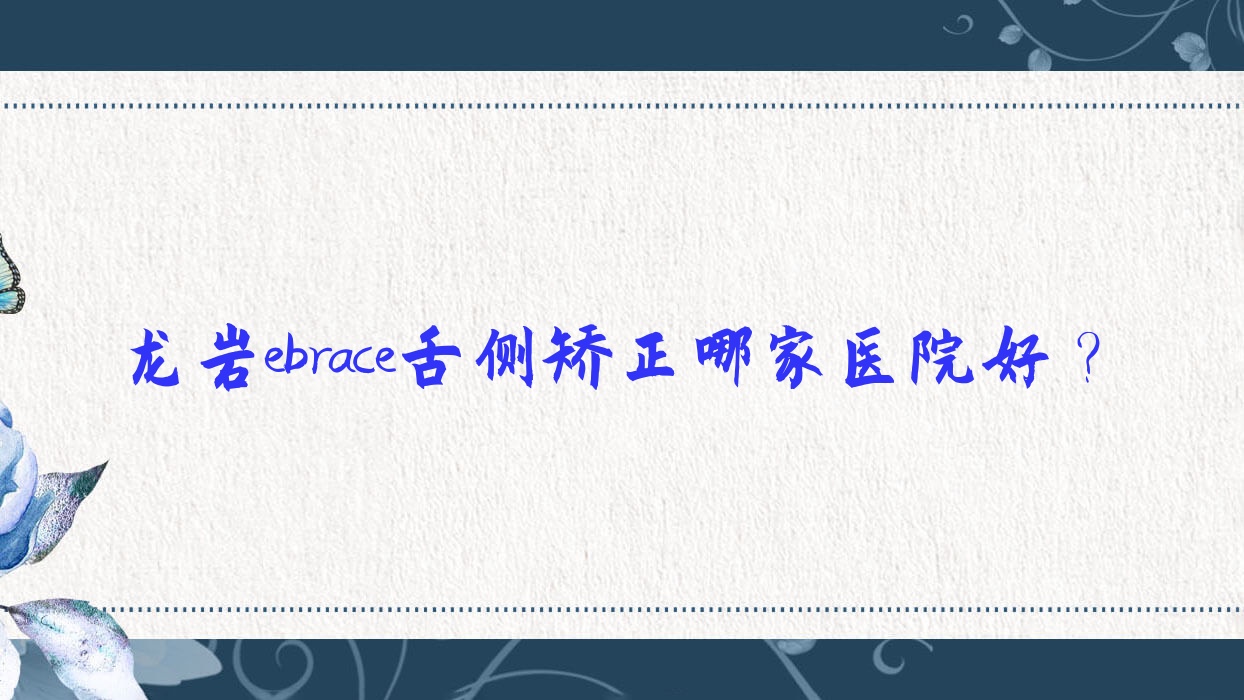 龍巖ebrace舌側(cè)矯正哪家醫(yī)院好？排名前十醫(yī)院有盧四珍科/新羅章敬