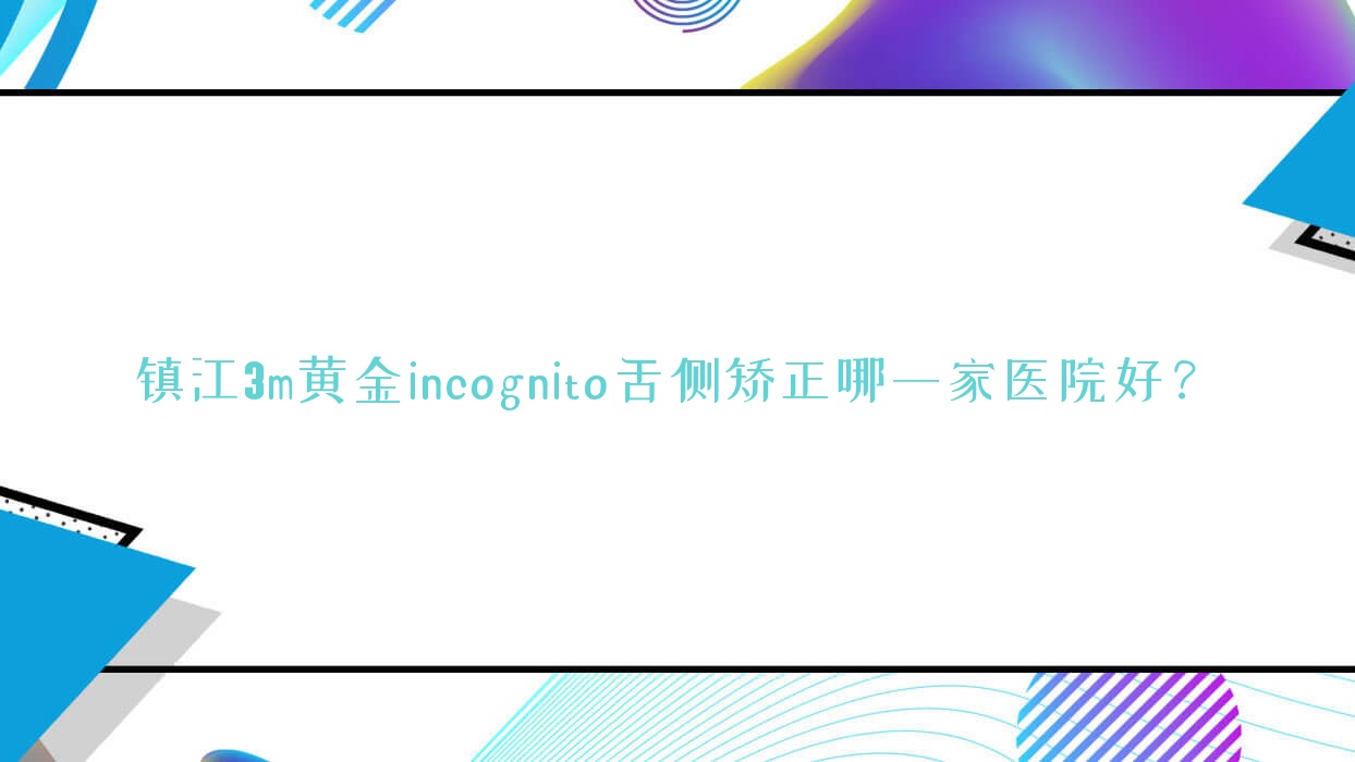 鎮(zhèn)江3m黃金incognito舌側(cè)矯正哪一家醫(yī)院好？排名前十醫(yī)院有京口維樂/丹陽東方