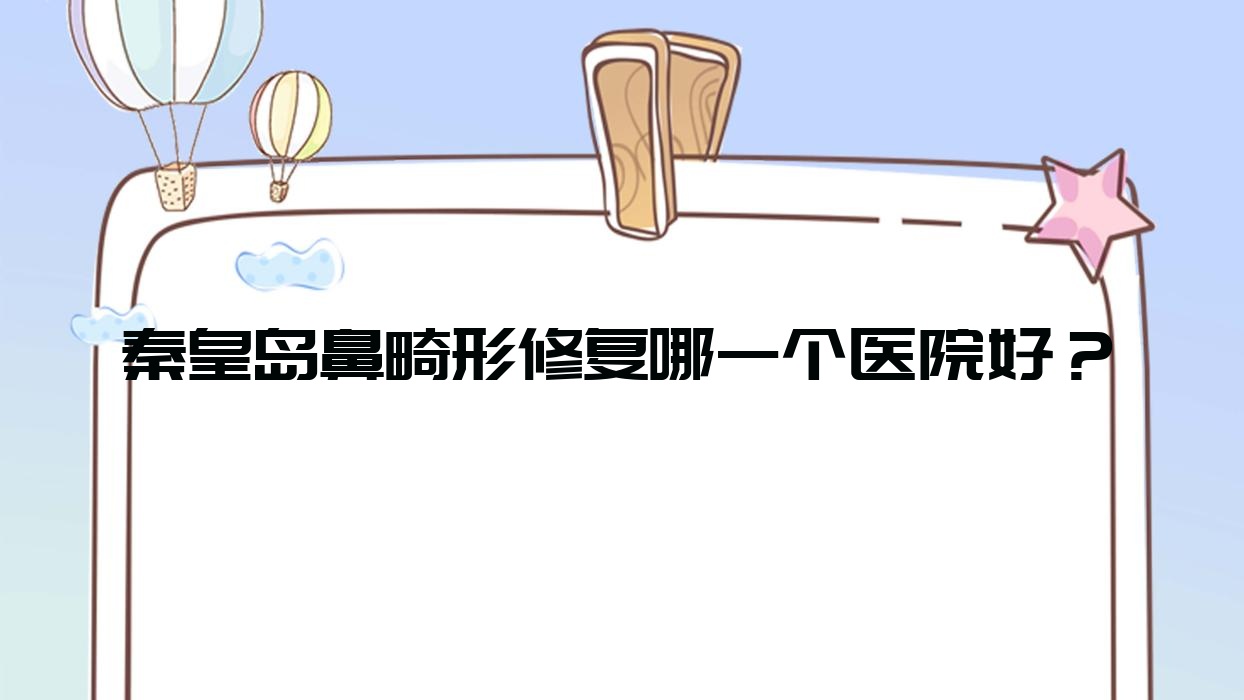 秦皇島鼻畸形修復(fù)哪一個(gè)醫(yī)院好？技術(shù)力聲譽(yù)相比:和生、海港友誼醫(yī)院科、陶氏等10家