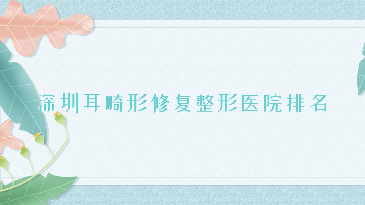 深圳耳畸形修復(fù)醫(yī)院排名榜:兒童耳再造/成人耳再造和耳垂再造醫(yī)院推薦