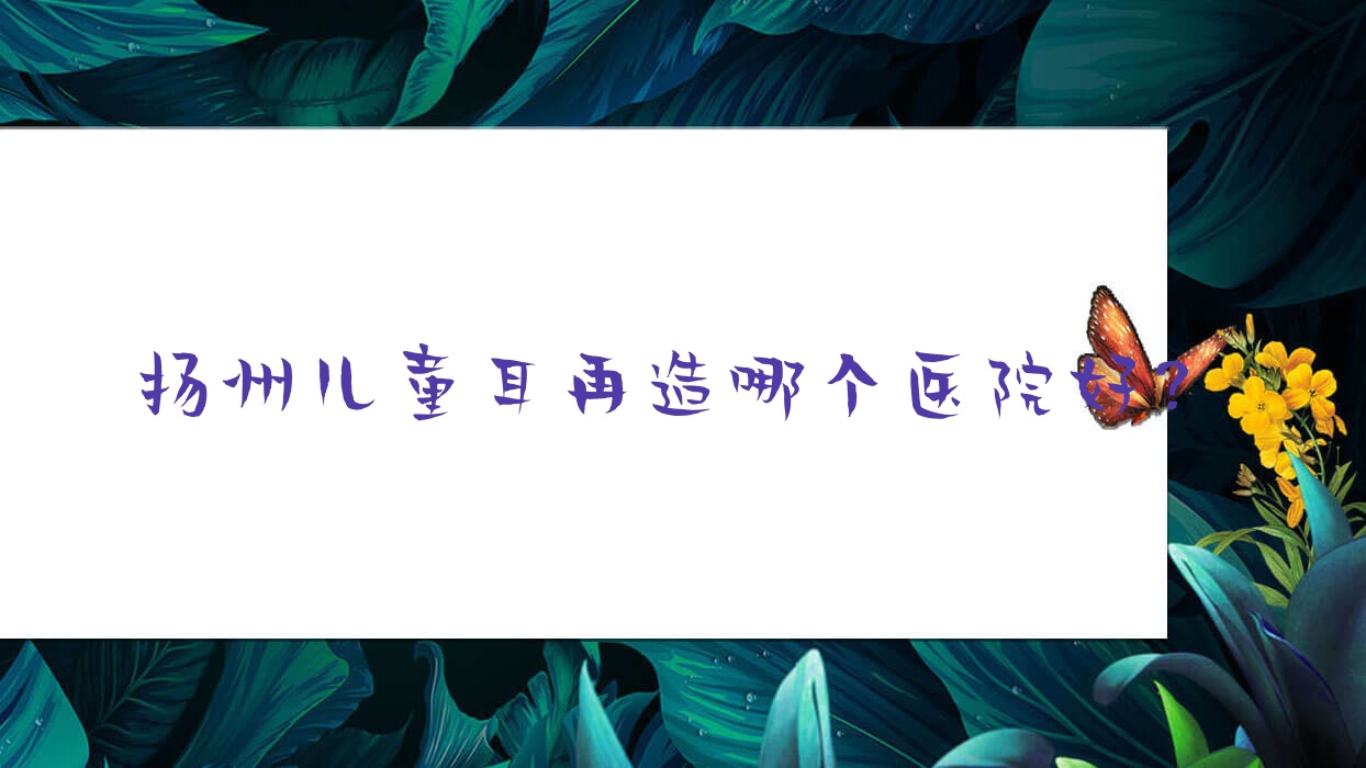 揚(yáng)州兒童耳再造哪個(gè)醫(yī)院好？2023排行:蝶畔/慕蕊/瓷白等入選！附收費(fèi)表