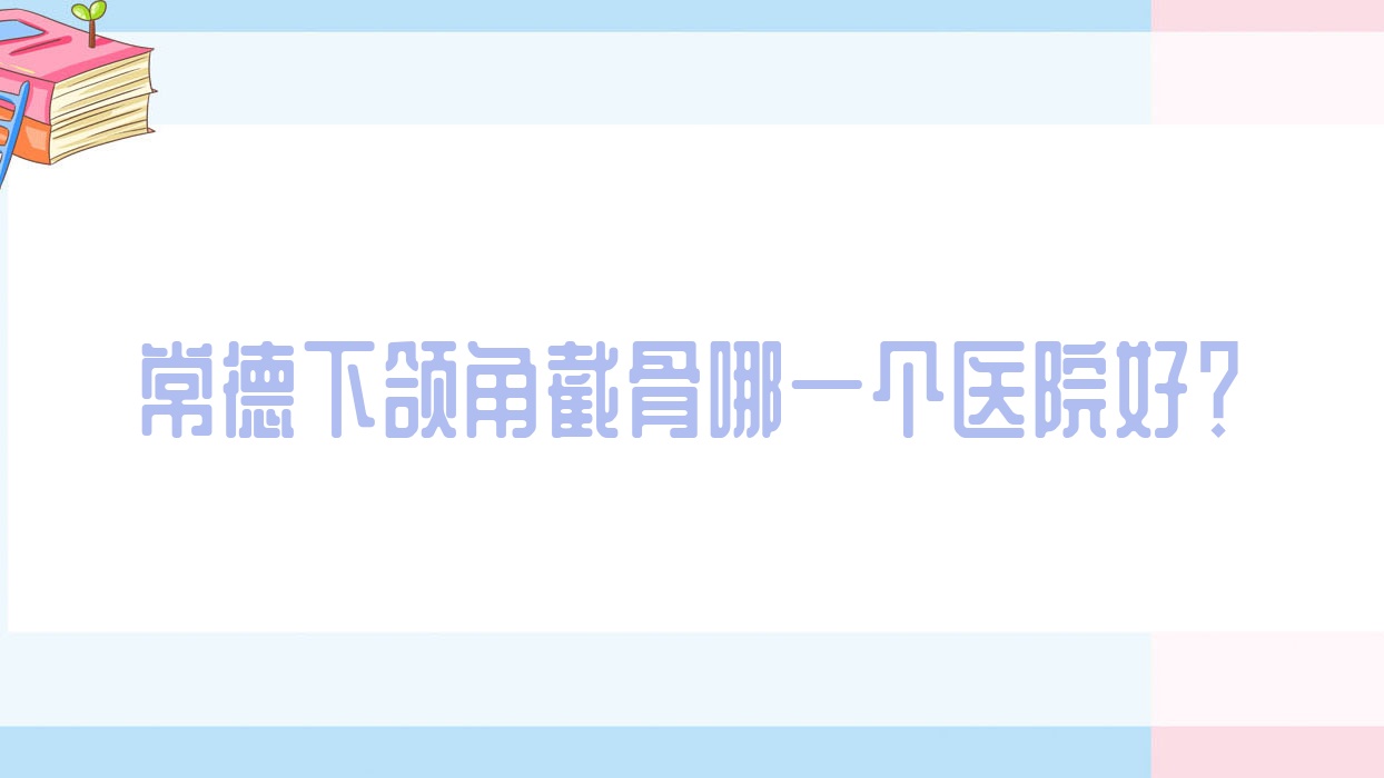 常德下頜角截骨哪一個醫(yī)院好？也湉/星宸/亞宸等這十家技術(shù)很好