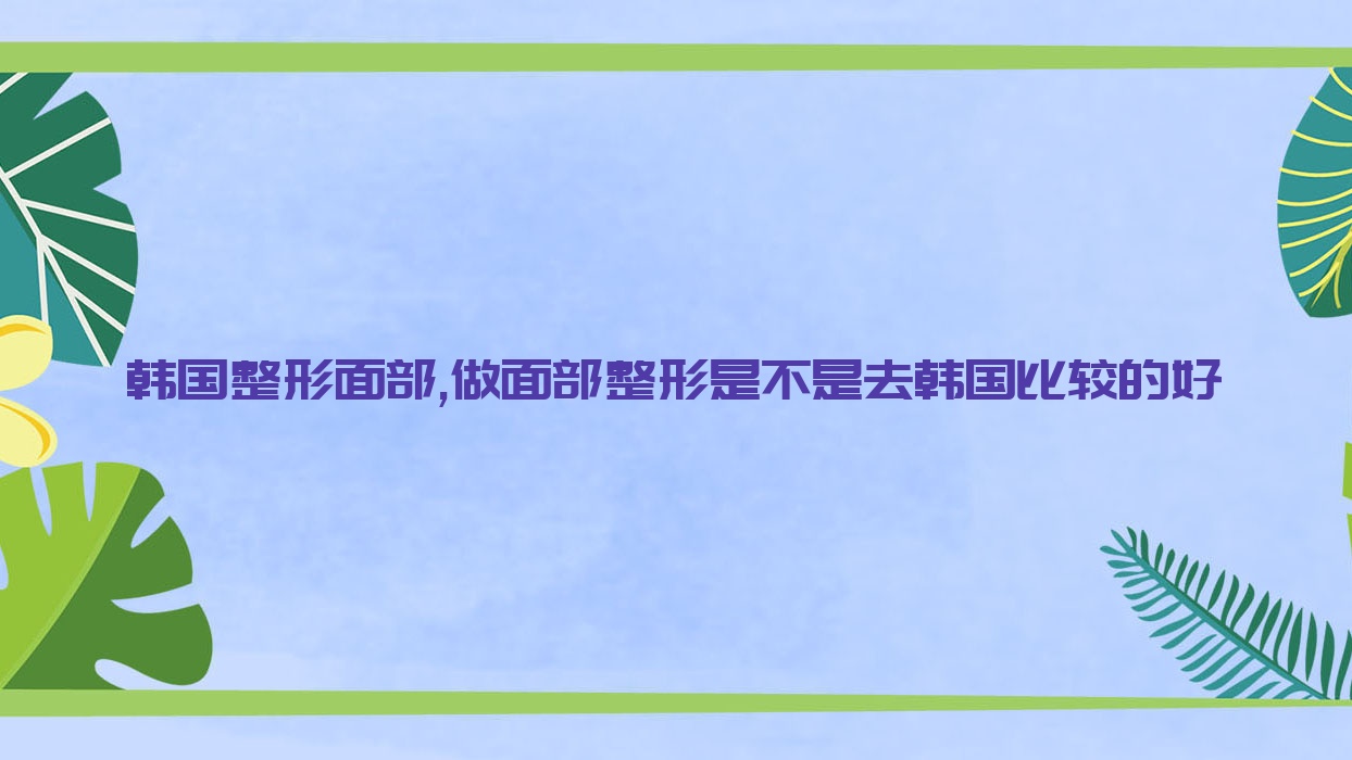 韓國(guó)整形面部,做面部整形是不是去韓國(guó)比較的好