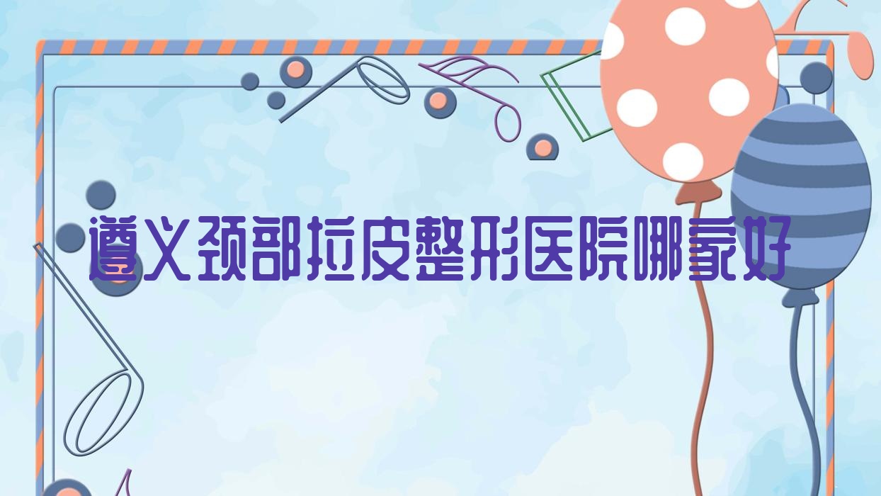 遵義頸部拉皮哪家好？推薦遵義頸部拉皮靠譜還正規(guī)的醫(yī)院