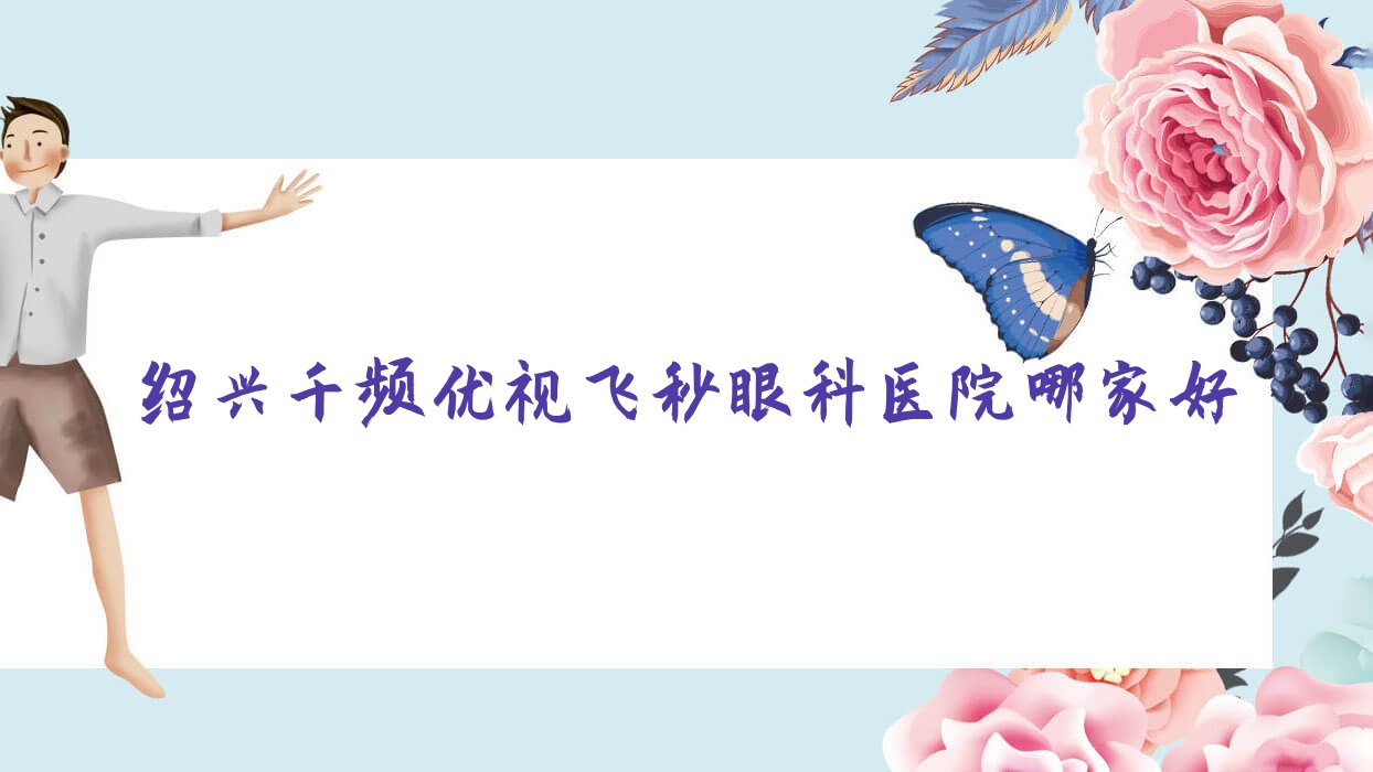 紹興千頻優(yōu)視飛秒眼科醫(yī)院哪家好？紹興建議上虞區(qū)第三醫(yī)院、上虞市中醫(yī)院