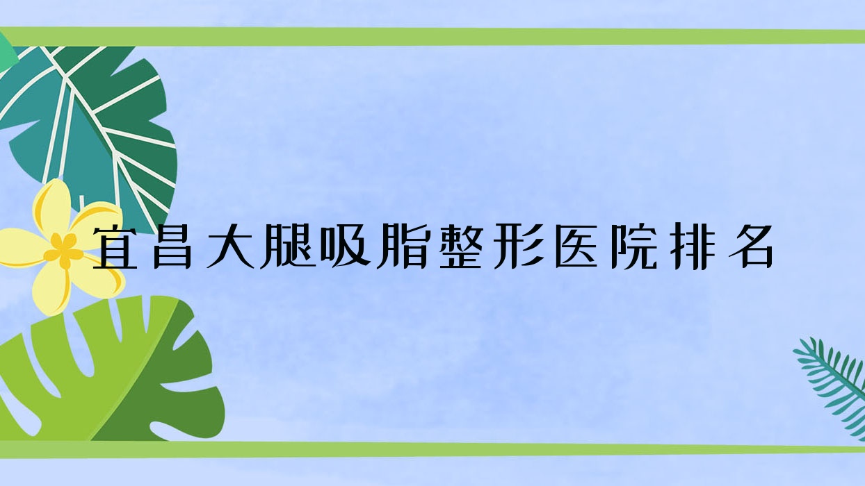 宜昌大腿吸脂哪家醫(yī)院較好？人氣排行前10，中愛等聲譽入圍