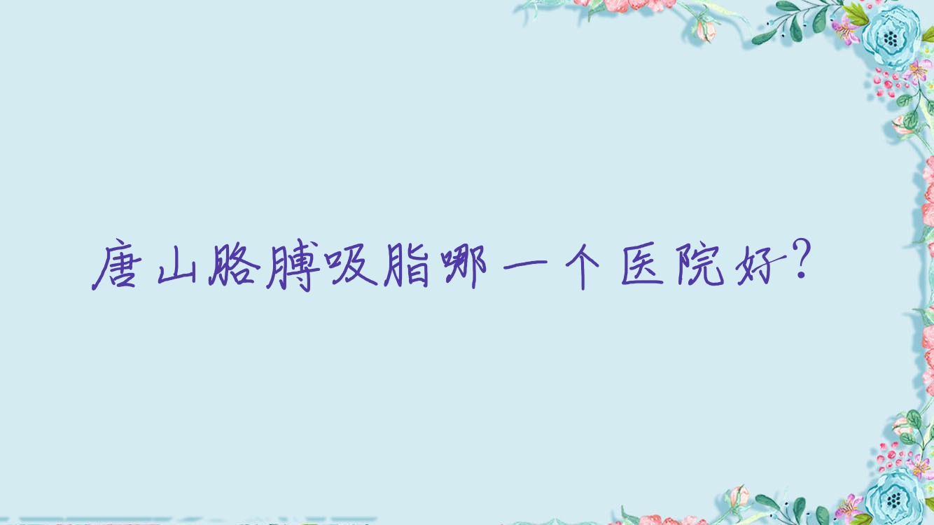 唐山胳膊吸脂哪一個醫(yī)院好？2023排名榜:易渡、愛爾麗、蒂一塑美等上榜！附價格表
