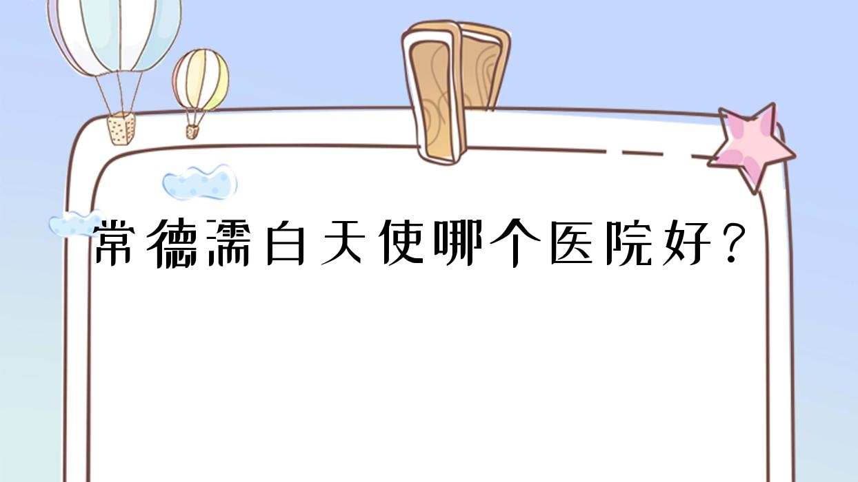 常德濡白天使哪個醫(yī)院好？優(yōu)選十家當(dāng)?shù)丶夹g(shù)比較高的整形機(jī)構(gòu)