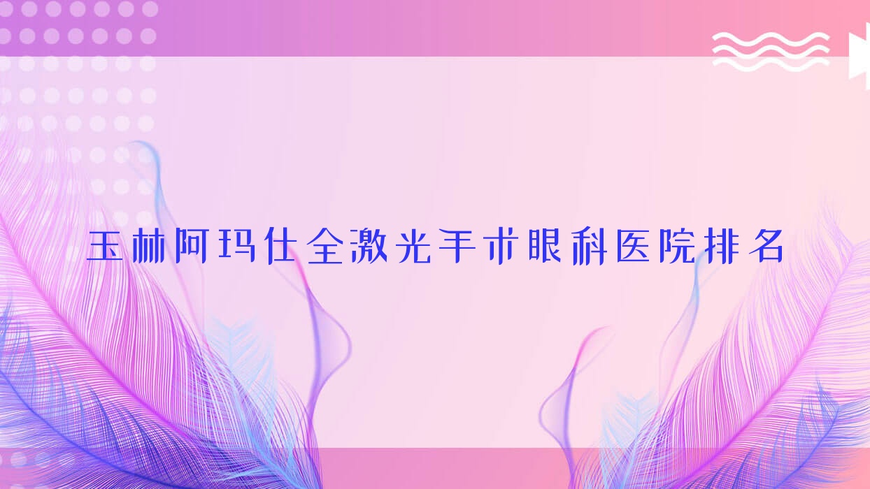 玉林阿瑪仕全激光手術(shù)醫(yī)院價格公開:排名前列的第三人民醫(yī)院阿瑪仕全激光手術(shù)費用便宜