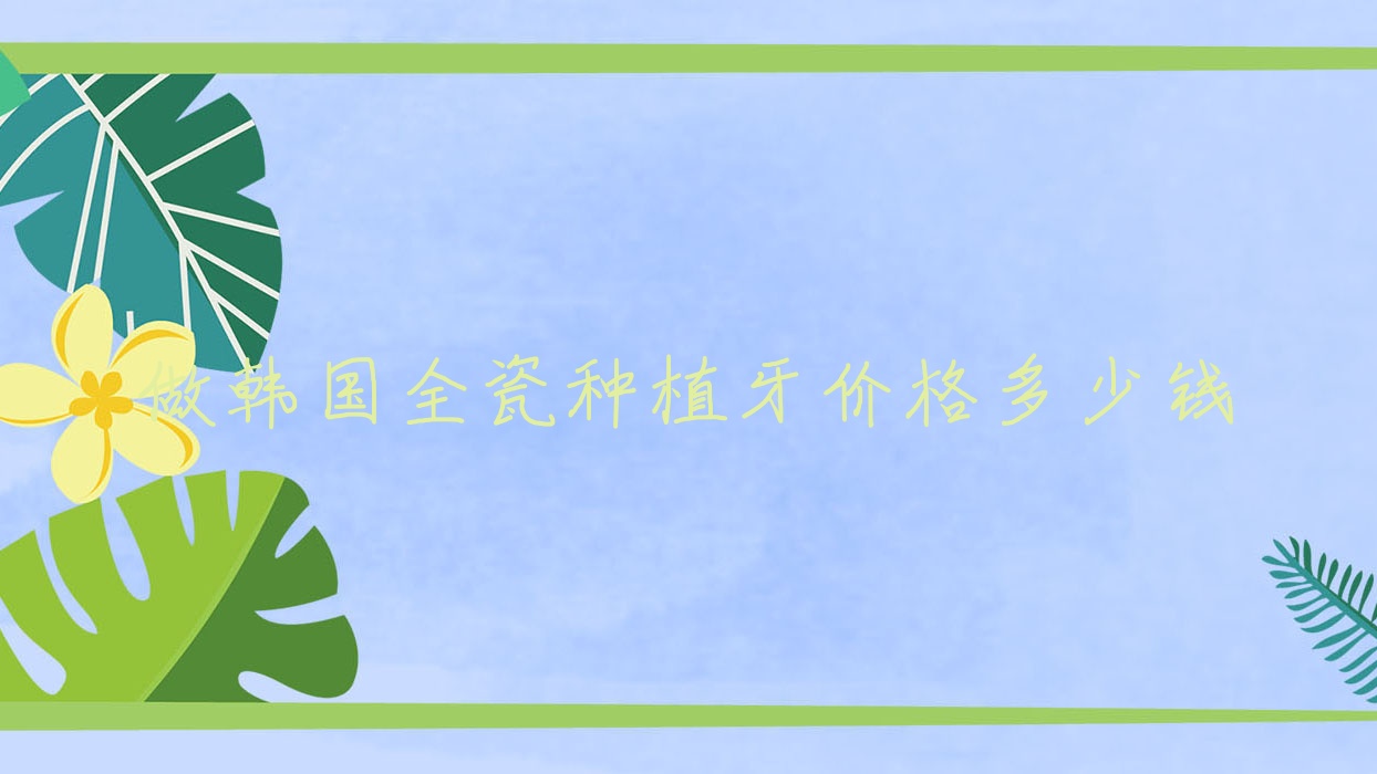 做韩国全瓷种植牙价格多少钱,韩国全瓷牙有哪些牌子 做韩国全瓷种植牙价格多少钱,韩国全瓷牙有哪些牌子