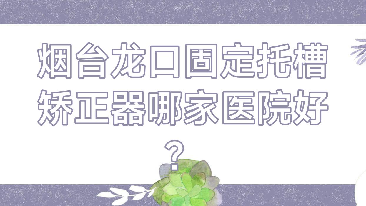 煙臺龍口固定托槽矯正器哪家醫(yī)院好？煙臺龍口隱形矯正器/舌側(cè)矯正器挑選這幾家