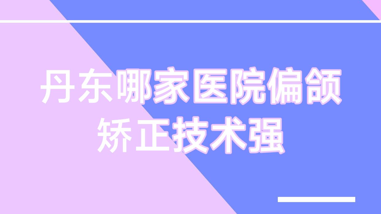 丹東哪家醫(yī)院偏頜矯正技術(shù)強？精挑10家受歡迎醫(yī)院,附醫(yī)院全面解析