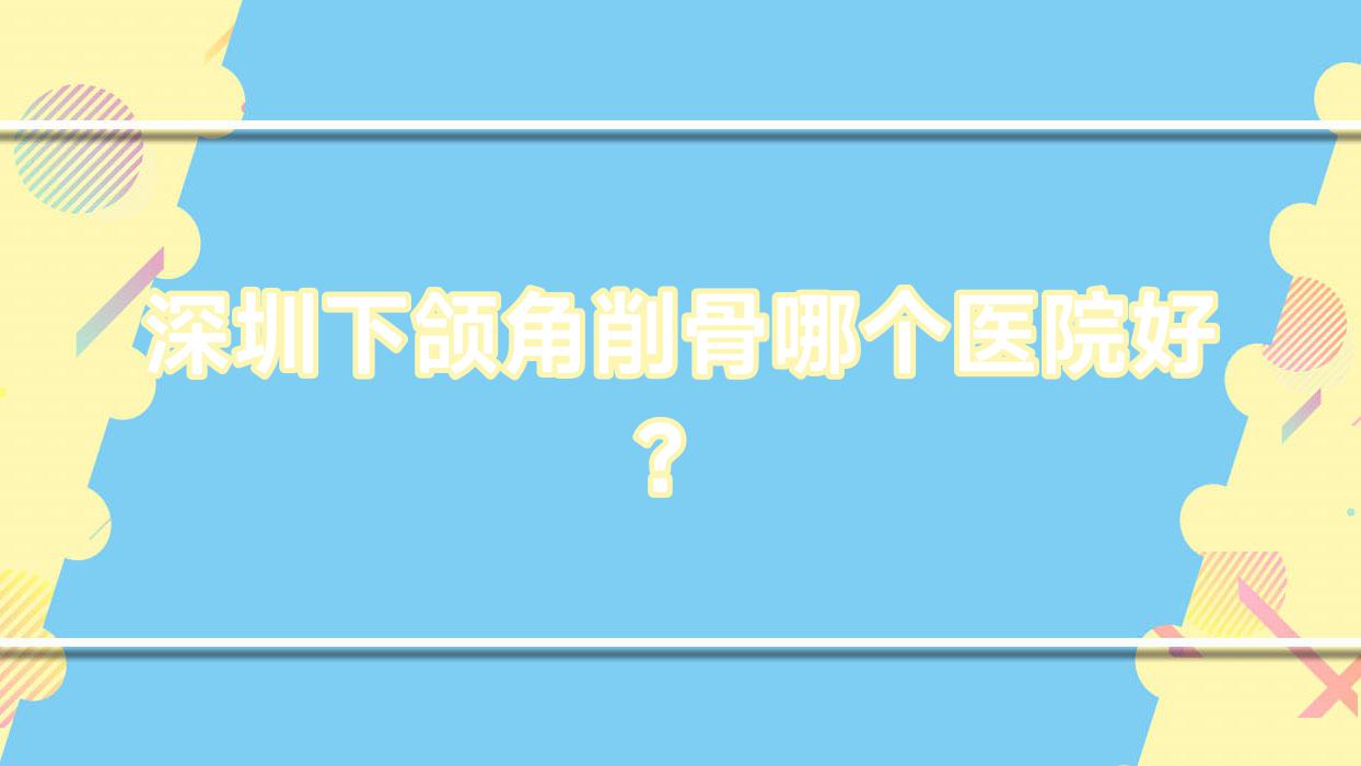 深圳下頜角削骨哪個醫(yī)院好？實力口碑相比:舒特綺/匯美悅/悅己時刻等十家