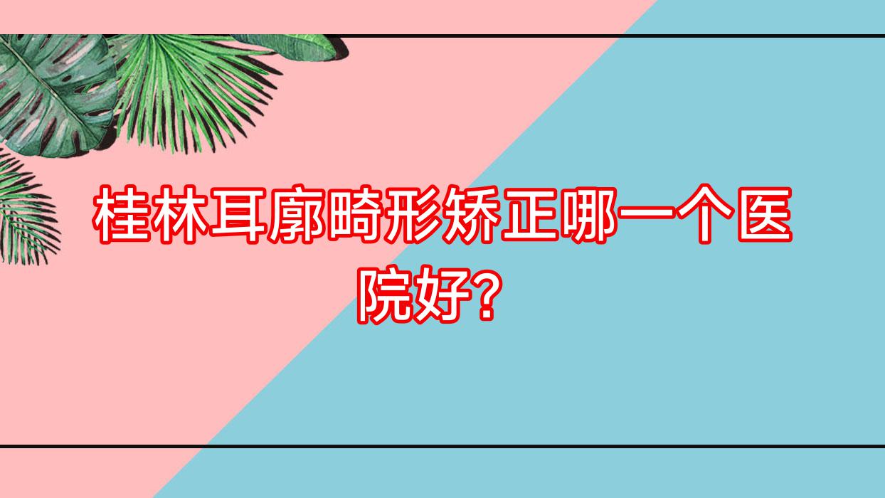 桂林耳廓畸形矯正哪一個(gè)醫(yī)院好？2023排名:華美、廣西容嫣醫(yī)院、蒲公英等入選！附價(jià)目表