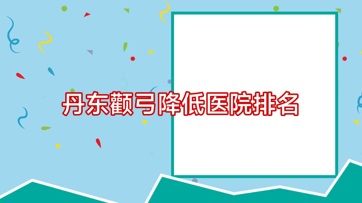 丹東顴弓降低好的醫(yī)院排名，友友真實(shí)點(diǎn)評醫(yī)院分享