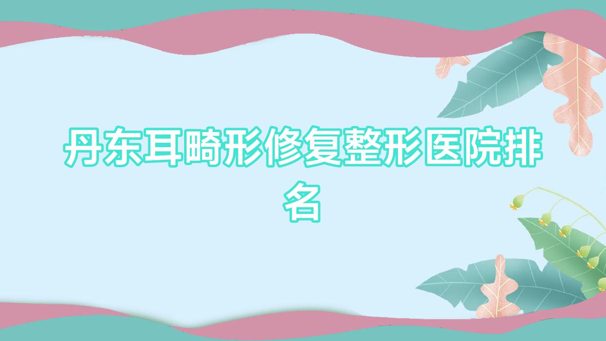 丹東耳畸形修復(fù)哪家醫(yī)院較好？人氣排行前10，日升等口碑入選