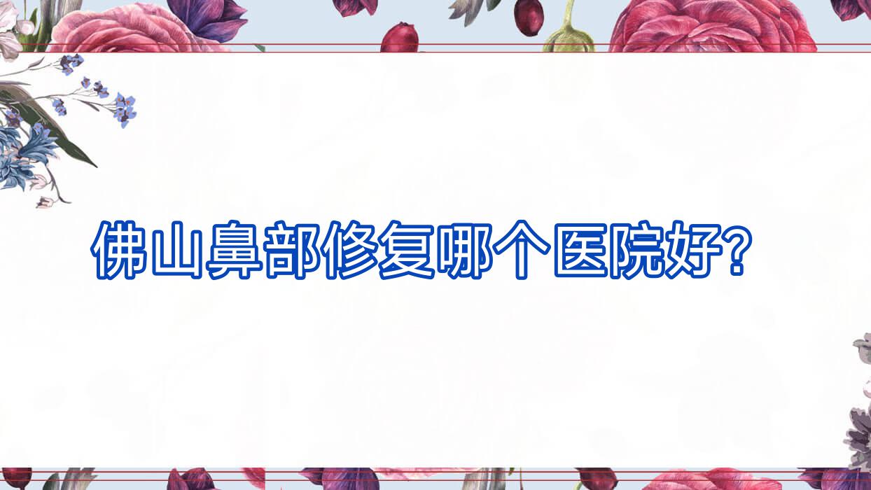 佛山鼻部修復(fù)哪個醫(yī)院好？2023排行榜:禪韻|美顏伊森|南海顏瑾等入圍！附價目表