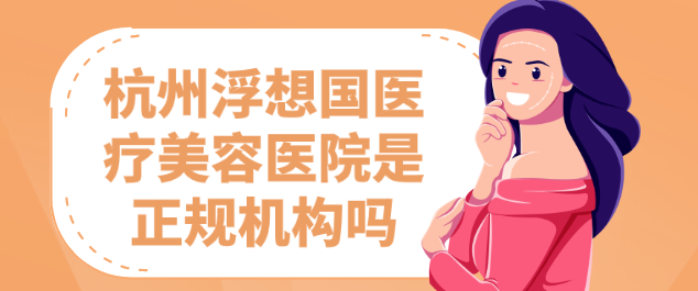 杭州浮想国医疗美容医院是正规机构吗（100xing.com）