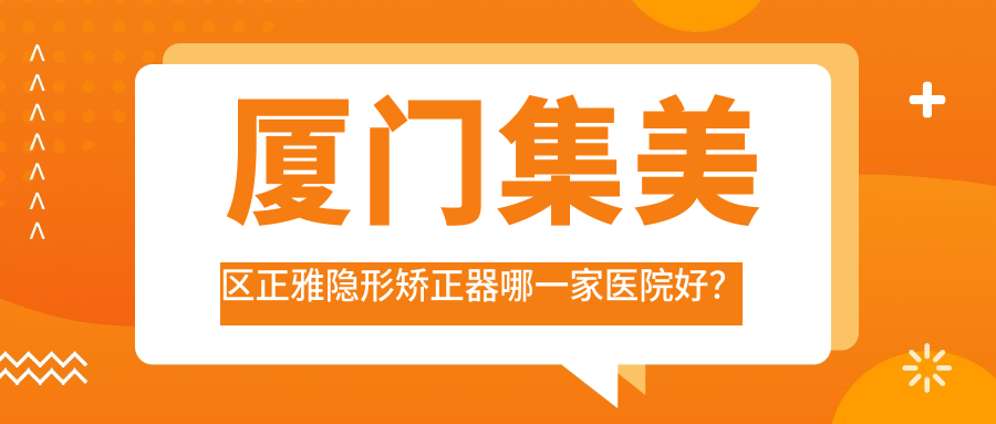 廈門(mén)集美區(qū)正雅隱形矯正器哪一家醫(yī)院好？排名前十醫(yī)院有廈門(mén)國(guó)華/廈門(mén)思明優(yōu)梨