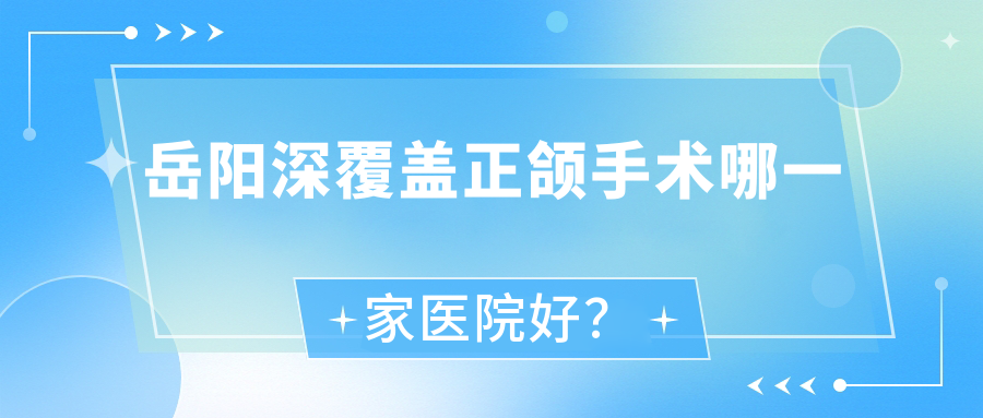 岳陽深覆蓋正頜手術哪一家醫(yī)院好？岳陽凸嘴正頜手術/地包天正頜手術可選這些