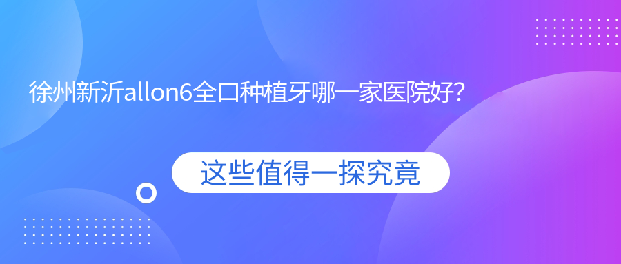徐州新沂allon6全口種植牙哪一家醫(yī)院好？徐州新沂全口即刻負(fù)重種植牙/全口即刻種植牙挑選這幾個(gè)