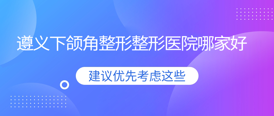 遵義下頜角整形哪里好？價(jià)格多少錢？悅顏/馬金榮/盛世美妍6800元起